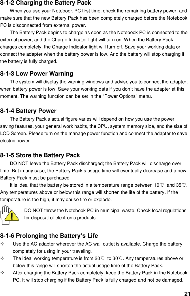  21 8-1-2 Charging the Battery Pack When you use your Notebook PC first time, check the remaining battery power, and make sure that the new Battery Pack has been completely charged before the Notebook PC is disconnected from external power. The Battery Pack begins to charge as soon as the Notebook PC is connected to the external power, and the Charge Indicator light will turn on. When the Battery Pack charges completely, the Charge Indicator light will turn off. Save your working data or connect the adapter when the battery power is low. And the battery will stop charging if the battery is fully charged.  8-1-3 Low Power Warning The system will display the warning windows and advise you to connect the adapter, when battery power is low. Save your working data if you don’t have the adapter at this moment. The warning function can be set in the “Power Options” menu.  8-1-4 Battery Power The Battery Pack’s actual figure varies will depend on how you use the power saving features, your general work habits, the CPU, system memory size, and the size of LCD Screen. Please turn on the manage power function and connect the adapter to save electric power.    8-1-5 Store the Battery Pack DO NOT leave the Battery Pack discharged; the Battery Pack will discharge over time. But in any case, the Battery Pack’s usage time will eventually decrease and a new Battery Pack must be purchased. It is ideal that the battery be stored in a temperature range between 10℃  and 35℃. Any temperatures above or below this range will shorten the life of the battery. If the temperature is too high, it may cause fire or explode.  DO NOT throw the Notebook PC in municipal waste. Check local regulations for disposal of electronic products.   8-1-6 Prolonging the Battery’s Life   Use the AC adapter wherever the AC wall outlet is available. Charge the battery completely for using in your traveling.   The ideal working temperature is from 20℃  to 30℃. Any temperatures above or below this range will shorten the actual usage time of the Battery Pack.   After charging the Battery Pack completely, keep the Battery Pack in the Notebook PC. It will stop charging if the Battery Pack is fully charged and not be damaged.   