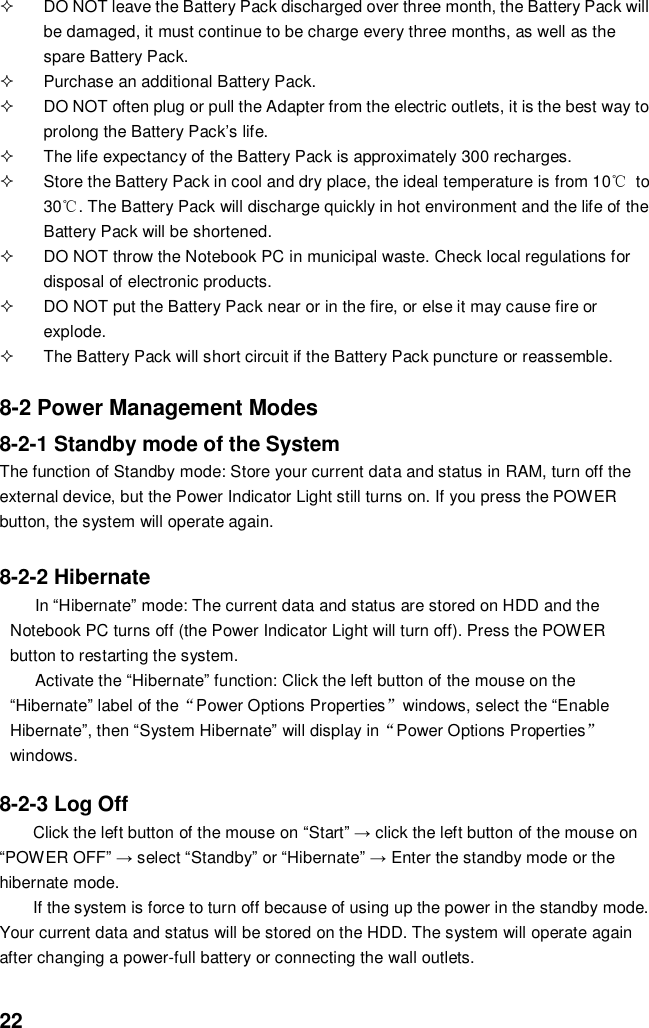  22   DO NOT leave the Battery Pack discharged over three month, the Battery Pack will be damaged, it must continue to be charge every three months, as well as the spare Battery Pack.   Purchase an additional Battery Pack.   DO NOT often plug or pull the Adapter from the electric outlets, it is the best way to prolong the Battery Pack’s life.   The life expectancy of the Battery Pack is approximately 300 recharges.   Store the Battery Pack in cool and dry place, the ideal temperature is from 10℃  to 30℃. The Battery Pack will discharge quickly in hot environment and the life of the Battery Pack will be shortened.   DO NOT throw the Notebook PC in municipal waste. Check local regulations for disposal of electronic products.   DO NOT put the Battery Pack near or in the fire, or else it may cause fire or explode.   The Battery Pack will short circuit if the Battery Pack puncture or reassemble.   8-2 Power Management Modes 8-2-1 Standby mode of the System The function of Standby mode: Store your current data and status in RAM, turn off the external device, but the Power Indicator Light still turns on. If you press the POWER button, the system will operate again.  8-2-2 Hibernate In “Hibernate” mode: The current data and status are stored on HDD and the Notebook PC turns off (the Power Indicator Light will turn off). Press the POWER button to restarting the system. Activate the “Hibernate” function: Click the left button of the mouse on the “Hibernate” label of the“Power Options Properties”windows, select the “Enable Hibernate”, then “System Hibernate” will display in“Power Options Properties” windows.  8-2-3 Log Off Click the left button of the mouse on “Start” → click the left button of the mouse on “POWER OFF” → select “Standby” or “Hibernate” → Enter the standby mode or the hibernate mode. If the system is force to turn off because of using up the power in the standby mode. Your current data and status will be stored on the HDD. The system will operate again after changing a power-full battery or connecting the wall outlets. 