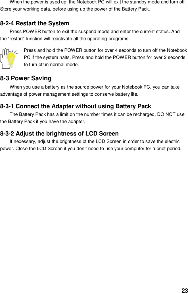  23 When the power is used up, the Notebook PC will exit the standby mode and turn off. Store your working data, before using up the power of the Battery Pack.  8-2-4 Restart the System Press POWER button to exit the suspend mode and enter the current status. And the “restart” function will reactivate all the operating programs.  Press and hold the POWER button for over 4 seconds to turn off the Notebook PC if the system halts. Press and hold the POWER button for over 2 seconds to turn off in normal mode.  8-3 Power Saving When you use a battery as the source power for your Notebook PC, you can take advantage of power management settings to conserve battery life.    8-3-1 Connect the Adapter without using Battery Pack The Battery Pack has a limit on the number times it can be recharged. DO NOT use the Battery Pack if you have the adapter.    8-3-2 Adjust the brightness of LCD Screen If necessary, adjust the brightness of the LCD Screen in order to save the electric power. Close the LCD Screen if you don’t need to use your computer for a brief period.                       