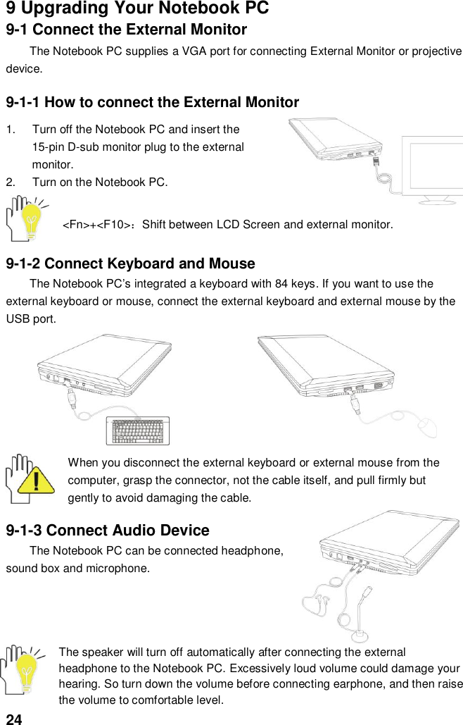  24 9 Upgrading Your Notebook PC 9-1 Connect the External Monitor The Notebook PC supplies a VGA port for connecting External Monitor or projective device.  9-1-1 How to connect the External Monitor  1.  Turn off the Notebook PC and insert the 15-pin D-sub monitor plug to the external monitor. 2.  Turn on the Notebook PC.   &lt;Fn&gt;+&lt;F10&gt;：Shift between LCD Screen and external monitor.  9-1-2 Connect Keyboard and Mouse The Notebook PC’s integrated a keyboard with 84 keys. If you want to use the external keyboard or mouse, connect the external keyboard and external mouse by the USB port.           When you disconnect the external keyboard or external mouse from the computer, grasp the connector, not the cable itself, and pull firmly but gently to avoid damaging the cable.  9-1-3 Connect Audio Device The Notebook PC can be connected headphone, sound box and microphone.       The speaker will turn off automatically after connecting the external headphone to the Notebook PC. Excessively loud volume could damage your hearing. So turn down the volume before connecting earphone, and then raise the volume to comfortable level. 