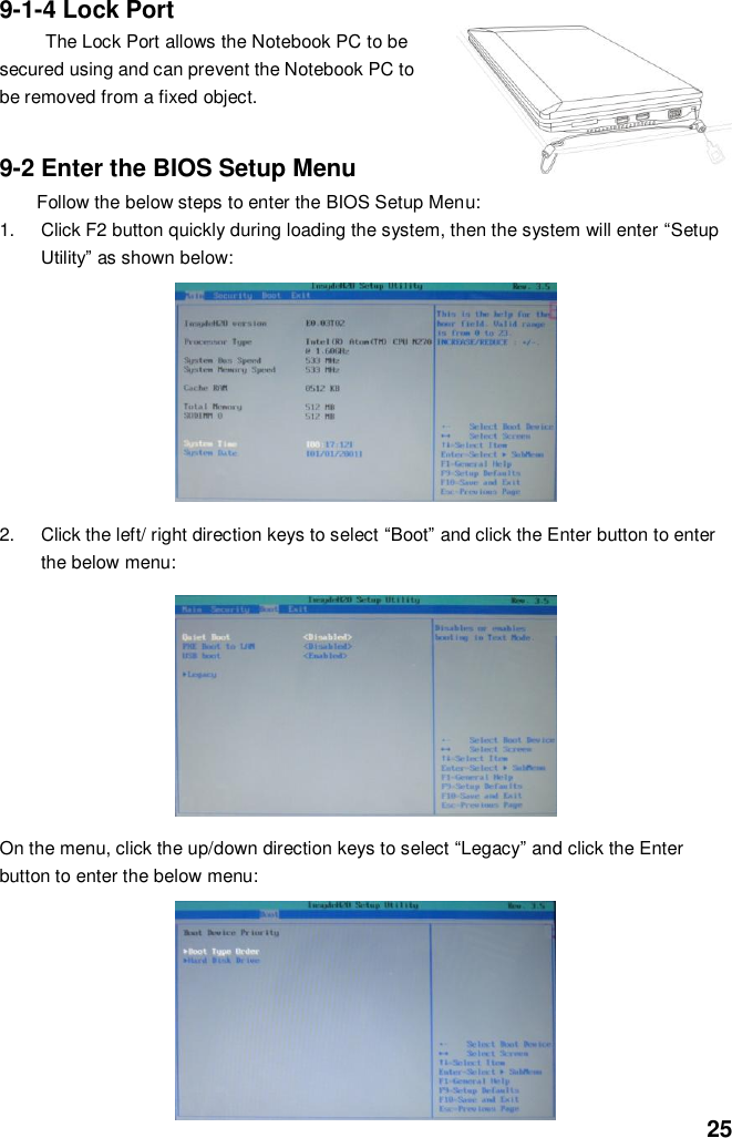  25 9-1-4 Lock Port The Lock Port allows the Notebook PC to be secured using and can prevent the Notebook PC to be removed from a fixed object.     9-2 Enter the BIOS Setup Menu Follow the below steps to enter the BIOS Setup Menu: 1.  Click F2 button quickly during loading the system, then the system will enter “Setup Utility” as shown below:        2.  Click the left/ right direction keys to select “Boot” and click the Enter button to enter the below menu:        On the menu, click the up/down direction keys to select “Legacy” and click the Enter button to enter the below menu:          