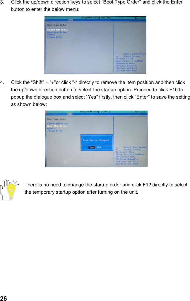  26 3.  Click the up/down direction keys to select “Boot Type Order” and click the Enter button to enter the below menu:          4.  Click the “Shift” + ”+”or click ”-“ directly to remove the item position and then click the up/down direction button to select the startup option. Proceed to click F10 to popup the dialogue box and select “Yes” firstly, then click “Enter” to save the setting as shown below:               There is no need to change the startup order and click F12 directly to select the temporary startup option after turning on the unit.            