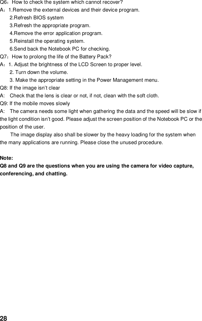  28 Q6：How to check the system which cannot recover? A：1.Remove the external devices and their device program. 2.Refresh BIOS system 3.Refresh the appropriate program. 4.Remove the error application program. 5.Reinstall the operating system. 6.Send back the Notebook PC for checking. Q7：How to prolong the life of the Battery Pack? A：1. Adjust the brightness of the LCD Screen to proper level. 2. Turn down the volume. 3. Make the appropriate setting in the Power Management menu. Q8: If the image isn’t clear   A:    Check that the lens is clear or not, if not, clean with the soft cloth. Q9: If the mobile moves slowly A:    The camera needs some light when gathering the data and the speed will be slow if the light condition isn’t good. Please adjust the screen position of the Notebook PC or the position of the user. The image display also shall be slower by the heavy loading for the system when the many applications are running. Please close the unused procedure.    Note:   Q8 and Q9 are the questions when you are using the camera for video capture, conferencing, and chatting.             