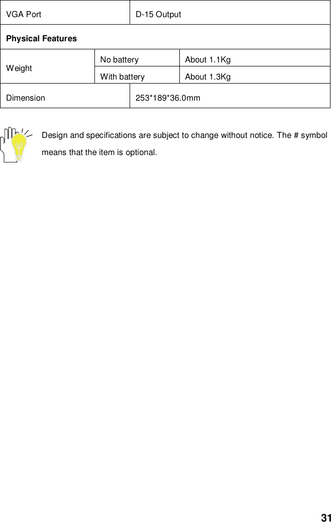  31 VGA Port D-15 Output Physical Features Weight No battery About 1.1Kg With battery About 1.3Kg Dimension 253*189*36.0mm  Design and specifications are subject to change without notice. The # symbol means that the item is optional.   