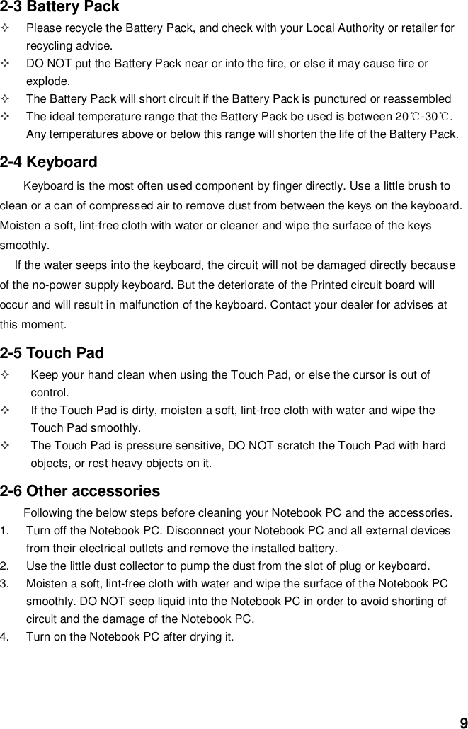  9 2-3 Battery Pack   Please recycle the Battery Pack, and check with your Local Authority or retailer for recycling advice.   DO NOT put the Battery Pack near or into the fire, or else it may cause fire or explode.   The Battery Pack will short circuit if the Battery Pack is punctured or reassembled   The ideal temperature range that the Battery Pack be used is between 20℃-30℃. Any temperatures above or below this range will shorten the life of the Battery Pack.  2-4 Keyboard Keyboard is the most often used component by finger directly. Use a little brush to clean or a can of compressed air to remove dust from between the keys on the keyboard. Moisten a soft, lint-free cloth with water or cleaner and wipe the surface of the keys smoothly.   If the water seeps into the keyboard, the circuit will not be damaged directly because of the no-power supply keyboard. But the deteriorate of the Printed circuit board will occur and will result in malfunction of the keyboard. Contact your dealer for advises at this moment.  2-5 Touch Pad   Keep your hand clean when using the Touch Pad, or else the cursor is out of control.   If the Touch Pad is dirty, moisten a soft, lint-free cloth with water and wipe the Touch Pad smoothly.   The Touch Pad is pressure sensitive, DO NOT scratch the Touch Pad with hard objects, or rest heavy objects on it.  2-6 Other accessories Following the below steps before cleaning your Notebook PC and the accessories. 1.  Turn off the Notebook PC. Disconnect your Notebook PC and all external devices from their electrical outlets and remove the installed battery. 2.  Use the little dust collector to pump the dust from the slot of plug or keyboard. 3.  Moisten a soft, lint-free cloth with water and wipe the surface of the Notebook PC smoothly. DO NOT seep liquid into the Notebook PC in order to avoid shorting of circuit and the damage of the Notebook PC.   4.  Turn on the Notebook PC after drying it.     