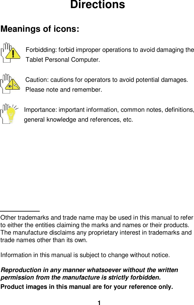 1DirectionsMeanings of icons:Forbidding: forbid improper operations to avoid damaging theTablet Personal Computer.Caution: cautions for operators to avoid potential damages.Please note and remember.Importance: important information, common notes, definitions,general knowledge and references, etc.Other trademarks and trade name may be used in this manual to referto either the entities claiming the marks and names or their products.The manufacture disclaims any proprietary interest in trademarks andtrade names other than its own.Information in this manual is subject to change without notice.Reproduction in any manner whatsoever without the writtenpermission from the manufacture is strictly forbidden.Product images in this manual are for your reference only.