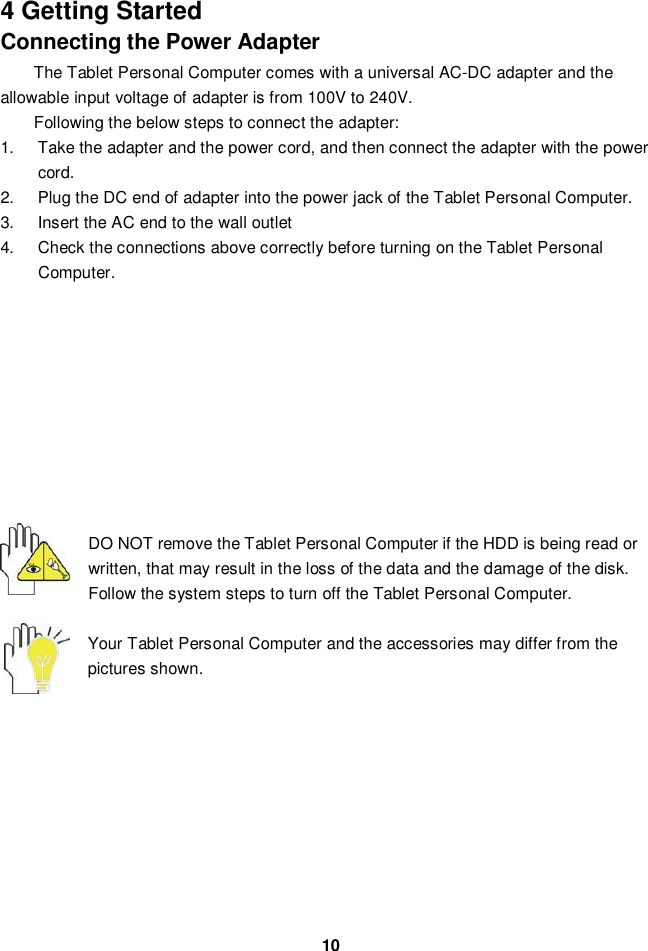 104 Getting StartedConnecting the Power AdapterThe Tablet Personal Computer comes with a universal AC-DC adapter and theallowable input voltage of adapter is from 100V to 240V.Following the below steps to connect the adapter:1.  Take the adapter and the power cord, and then connect the adapter with the powercord.2.  Plug the DC end of adapter into the power jack of the Tablet Personal Computer.3.  Insert the AC end to the wall outlet4.  Check the connections above correctly before turning on the Tablet PersonalComputer.DO NOT remove the Tablet Personal Computer if the HDD is being read orwritten, that may result in the loss of the data and the damage of the disk.Follow the system steps to turn off the Tablet Personal Computer.Your Tablet Personal Computer and the accessories may differ from thepictures shown.