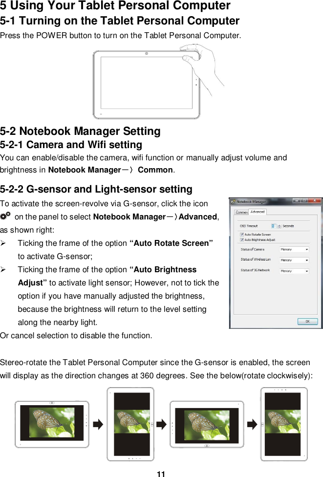 115 Using Your Tablet Personal Computer5-1 Turning on the Tablet Personal ComputerPress the POWER button to turn on the Tablet Personal Computer.5-2 Notebook Manager Setting5-2-1 Camera and Wifi settingYou can enable/disable the camera, wifi function or manually adjust volume andbrightness in Notebook ManagerCommon.5-2-2 G-sensor and Light-sensor settingTo activate the screen-revolve via G-sensor, click the iconon the panel to select Notebook ManagerAdvanced,as shown right:  Ticking the frame of the option “Auto Rotate Screen”to activate G-sensor;  Ticking the frame of the option “Auto BrightnessAdjust” to activate light sensor; However, not to tick theoption if you have manually adjusted the brightness,because the brightness will return to the level settingalong the nearby light.Or cancel selection to disable the function.Stereo-rotate the Tablet Personal Computer since the G-sensor is enabled, the screenwill display as the direction changes at 360 degrees. See the below(rotate clockwisely):