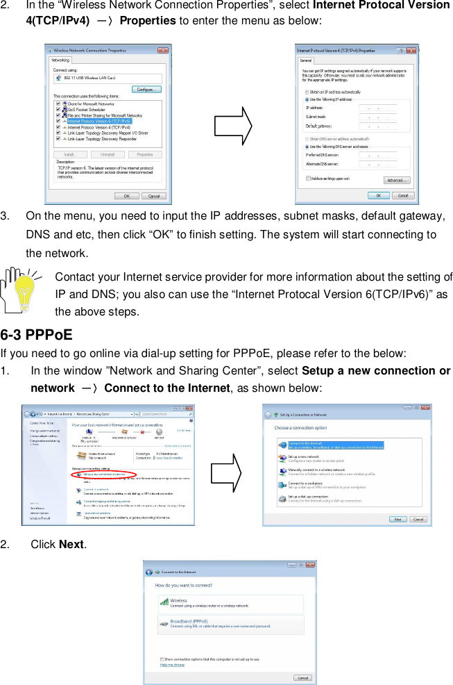 162.  In the “Wireless Network Connection Properties”, select Internet Protocal Version4(TCP/IPv4)Properties to enter the menu as below:3.  On the menu, you need to input the IP addresses, subnet masks, default gateway,DNS and etc, then click “OK” to finish setting. The system will start connecting tothe network.Contact your Internet service provider for more information about the setting ofIP and DNS; you also can use the “Internet Protocal Version 6(TCP/IPv6)” asthe above steps.6-3 PPPoEIf you need to go online via dial-up setting for PPPoE, please refer to the below:1.  In the window ”Network and Sharing Center”, select Setup a new connection ornetwork Connect to the Internet, as shown below:2. Click Next.