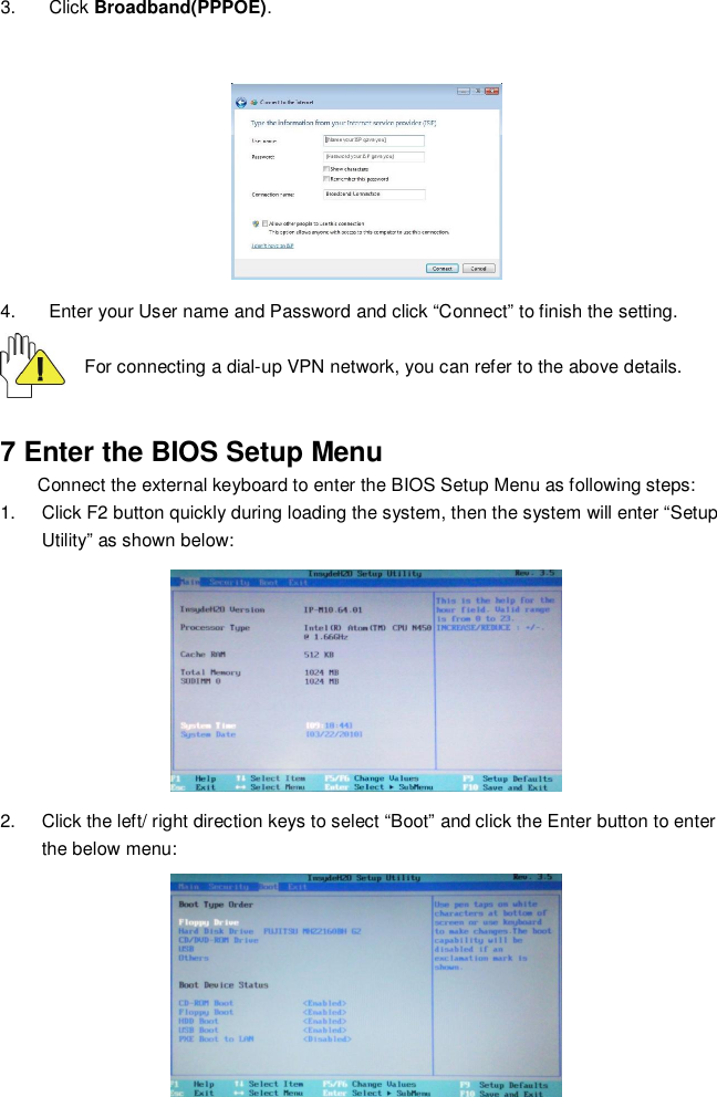 173. Click Broadband(PPPOE).4.  Enter your User name and Password and click “Connect” to finish the setting.For connecting a dial-up VPN network, you can refer to the above details.7 Enter the BIOS Setup MenuConnect the external keyboard to enter the BIOS Setup Menu as following steps:1.  Click F2 button quickly during loading the system, then the system will enter “SetupUtility” as shown below:2.  Click the left/ right direction keys to select “Boot” and click the Enter button to enterthe below menu: