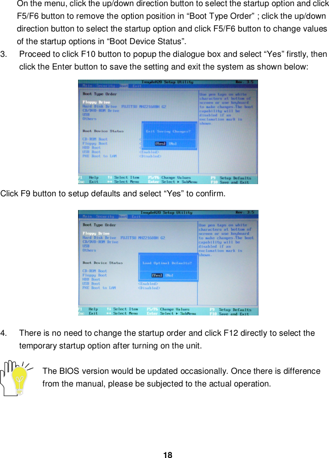 18On the menu, click the up/down direction button to select the startup option and clickF5/F6 button to remove the option position in “Boot Type Order” ; click the up/downdirection button to select the startup option and click F5/F6 button to change valuesof the startup options in “Boot Device Status”.3.  Proceed to click F10 button to popup the dialogue box and select “Yes” firstly, thenclick the Enter button to save the setting and exit the system as shown below:Click F9 button to setup defaults and select “Yes” to confirm.4.  There is no need to change the startup order and click F12 directly to select thetemporary startup option after turning on the unit.The BIOS version would be updated occasionally. Once there is differencefrom the manual, please be subjected to the actual operation.