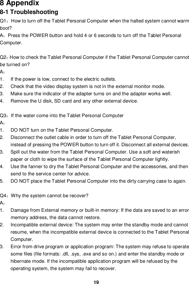 198 Appendix8-1 TroubleshootingQ1How to turn off the Tablet Personal Computer when the halted system cannot warmboot?APress the POWER button and hold 4 or 6 seconds to turn off the Tablet PersonalComputer.Q2How to check the Tablet Personal Computer if the Tablet Personal Computer cannotbe turned on?A1.  If the power is low, connect to the electric outlets.2.  Check that the video display system is not in the external monitor mode.3.  Make sure the indicator of the adapter turns on and the adapter works well.4.  Remove the U disk, SD card and any other external device.Q3If the water come into the Tablet Personal ComputerA1.  DO NOT turn on the Tablet Personal Computer.2.  Disconnect the outlet cable in order to turn off the Tablet Personal Computer,instead of pressing the POWER button to turn off it. Disconnect all external devices.3.  Spill out the water from the Tablet Personal Computer. Use a soft and waterishpaper or cloth to wipe the surface of the Tablet Personal Computer lightly.4.  Use the fanner to dry the Tablet Personal Computer and the accessories, and thensend to the service center for advice.5.  DO NOT place the Tablet Personal Computer into the dirty carrying case to again.Q4Why the system cannot be recover?A1.  Damage from External memory or built-in memory: If the data are saved to an errormemory address, the data cannot restore.2.  Incompatible external device: The system may enter the standby mode and cannotresume, when the incompatible external device is connected to the Tablet PersonalComputer.3.  Error from drive program or application program: The system may refuse to operatesome files (file formats: .dll, .sys, .exe and so on.) and enter the standby mode orhibernate mode. If the incompatible application program will be refused by theoperating system, the system may fail to recover.