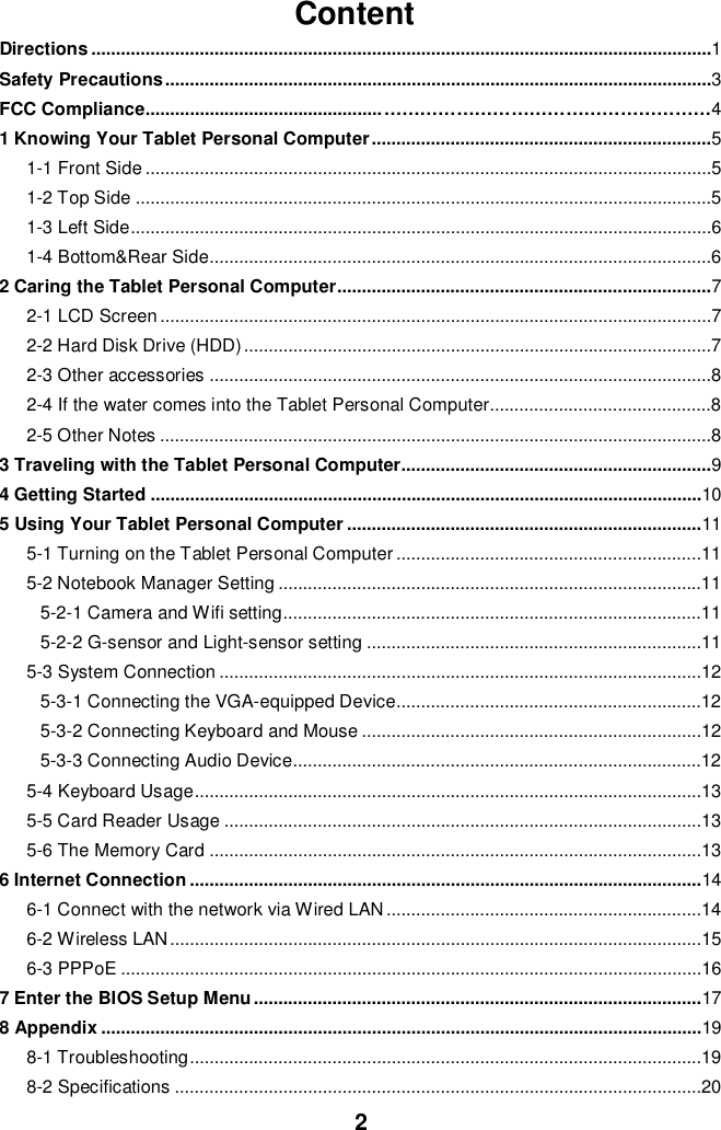 2ContentDirections ..............................................................................................................................1Safety Precautions ...............................................................................................................3FCC Compliance................................................ ………………………………………………41 Knowing Your Tablet Personal Computer .....................................................................51-1 Front Side ...................................................................................................................51-2 Top Side .....................................................................................................................51-3 Left Side ......................................................................................................................61-4 Bottom&amp;Rear Side ......................................................................................................62 Caring the Tablet Personal Computer ............................................................................72-1 LCD Screen ................................................................................................................72-2 Hard Disk Drive (HDD) ...............................................................................................72-3 Other accessories ......................................................................................................82-4 If the water comes into the Tablet Personal Computer.............................................82-5 Other Notes ................................................................................................................83 Traveling with the Tablet Personal Computer...............................................................94 Getting Started ................................................................................................................105 Using Your Tablet Personal Computer ........................................................................115-1 Turning on the Tablet Personal Computer ..............................................................115-2 Notebook Manager Setting ......................................................................................115-2-1 Camera and Wifi setting .....................................................................................115-2-2 G-sensor and Light-sensor setting ....................................................................115-3 System Connection ..................................................................................................125-3-1 Connecting the VGA-equipped Device ..............................................................125-3-2 Connecting Keyboard and Mouse .....................................................................125-3-3 Connecting Audio Device ...................................................................................125-4 Keyboard Usage .......................................................................................................135-5 Card Reader Usage .................................................................................................135-6 The Memory Card ....................................................................................................136 Internet Connection ........................................................................................................146-1 Connect with the network via Wired LAN ................................................................146-2 Wireless LAN ............................................................................................................156-3 PPPoE ......................................................................................................................167 Enter the BIOS Setup Menu ...........................................................................................178 Appendix ..........................................................................................................................198-1 Troubleshooting ........................................................................................................198-2 Specifications ...........................................................................................................20