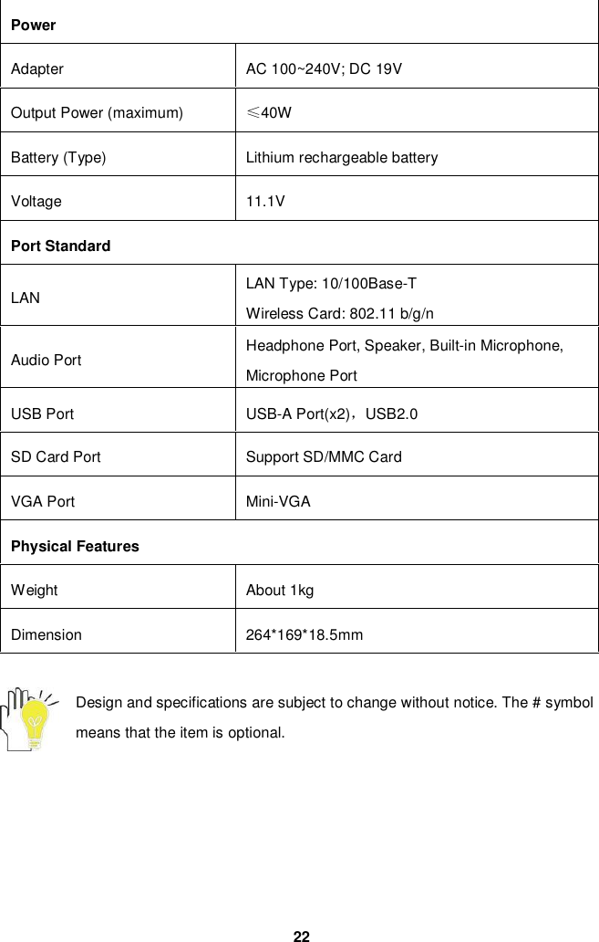 22PowerAdapter AC 100~240V; DC 19VOutput Power (maximum) 40WBattery (Type) Lithium rechargeable batteryVoltage 11.1VPort StandardLAN LAN Type: 10/100Base-TWireless Card: 802.11 b/g/nAudio Port Headphone Port, Speaker, Built-in Microphone,Microphone PortUSB Port USB-A Port(x2)USB2.0SD Card Port Support SD/MMC CardVGA Port Mini-VGAPhysical FeaturesWeight About 1kgDimension 264*169*18.5mmDesign and specifications are subject to change without notice. The # symbolmeans that the item is optional.