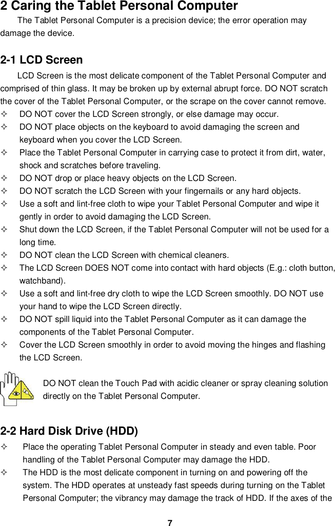 72 Caring the Tablet Personal ComputerThe Tablet Personal Computer is a precision device; the error operation maydamage the device.2-1 LCD ScreenLCD Screen is the most delicate component of the Tablet Personal Computer andcomprised of thin glass. It may be broken up by external abrupt force. DO NOT scratchthe cover of the Tablet Personal Computer, or the scrape on the cover cannot remove.  DO NOT cover the LCD Screen strongly, or else damage may occur.  DO NOT place objects on the keyboard to avoid damaging the screen andkeyboard when you cover the LCD Screen.  Place the Tablet Personal Computer in carrying case to protect it from dirt, water,shock and scratches before traveling.  DO NOT drop or place heavy objects on the LCD Screen.  DO NOT scratch the LCD Screen with your fingernails or any hard objects.  Use a soft and lint-free cloth to wipe your Tablet Personal Computer and wipe itgently in order to avoid damaging the LCD Screen.  Shut down the LCD Screen, if the Tablet Personal Computer will not be used for along time.  DO NOT clean the LCD Screen with chemical cleaners.  The LCD Screen DOES NOT come into contact with hard objects (E.g.: cloth button,watchband).  Use a soft and lint-free dry cloth to wipe the LCD Screen smoothly. DO NOT useyour hand to wipe the LCD Screen directly.  DO NOT spill liquid into the Tablet Personal Computer as it can damage thecomponents of the Tablet Personal Computer.  Cover the LCD Screen smoothly in order to avoid moving the hinges and flashingthe LCD Screen.DO NOT clean the Touch Pad with acidic cleaner or spray cleaning solutiondirectly on the Tablet Personal Computer.2-2 Hard Disk Drive (HDD)  Place the operating Tablet Personal Computer in steady and even table. Poorhandling of the Tablet Personal Computer may damage the HDD.  The HDD is the most delicate component in turning on and powering off thesystem. The HDD operates at unsteady fast speeds during turning on the TabletPersonal Computer; the vibrancy may damage the track of HDD. If the axes of the
