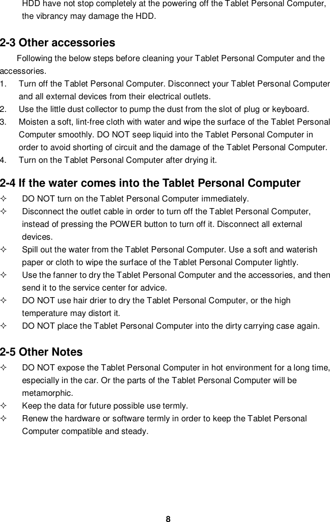 8HDD have not stop completely at the powering off the Tablet Personal Computer,the vibrancy may damage the HDD.2-3 Other accessoriesFollowing the below steps before cleaning your Tablet Personal Computer and theaccessories.1.  Turn off the Tablet Personal Computer. Disconnect your Tablet Personal Computerand all external devices from their electrical outlets.2.  Use the little dust collector to pump the dust from the slot of plug or keyboard.3.  Moisten a soft, lint-free cloth with water and wipe the surface of the Tablet PersonalComputer smoothly. DO NOT seep liquid into the Tablet Personal Computer inorder to avoid shorting of circuit and the damage of the Tablet Personal Computer.4.  Turn on the Tablet Personal Computer after drying it.2-4 If the water comes into the Tablet Personal Computer  DO NOT turn on the Tablet Personal Computer immediately.  Disconnect the outlet cable in order to turn off the Tablet Personal Computer,instead of pressing the POWER button to turn off it. Disconnect all externaldevices.  Spill out the water from the Tablet Personal Computer. Use a soft and waterishpaper or cloth to wipe the surface of the Tablet Personal Computer lightly.  Use the fanner to dry the Tablet Personal Computer and the accessories, and thensend it to the service center for advice.  DO NOT use hair drier to dry the Tablet Personal Computer, or the hightemperature may distort it.  DO NOT place the Tablet Personal Computer into the dirty carrying case again.2-5 Other Notes  DO NOT expose the Tablet Personal Computer in hot environment for a long time,especially in the car. Or the parts of the Tablet Personal Computer will bemetamorphic.  Keep the data for future possible use termly.  Renew the hardware or software termly in order to keep the Tablet PersonalComputer compatible and steady.