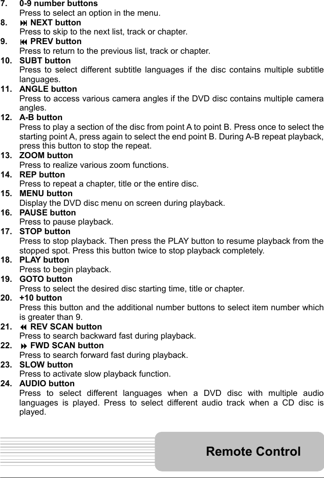   13     7.  0-9 number buttons Press to select an option in the menu. 8.   NEXT button Press to skip to the next list, track or chapter. 9.   PREV button Press to return to the previous list, track or chapter. 10. SUBT button Press to select different subtitle languages if the disc contains multiple subtitle languages. 11. ANGLE button Press to access various camera angles if the DVD disc contains multiple camera angles. 12. A-B button Press to play a section of the disc from point A to point B. Press once to select the starting point A, press again to select the end point B. During A-B repeat playback, press this button to stop the repeat. 13. ZOOM button Press to realize various zoom functions. 14. REP button Press to repeat a chapter, title or the entire disc. 15. MENU button Display the DVD disc menu on screen during playback. 16. PAUSE button Press to pause playback. 17. STOP button Press to stop playback. Then press the PLAY button to resume playback from the stopped spot. Press this button twice to stop playback completely. 18. PLAY button Press to begin playback. 19. GOTO button Press to select the desired disc starting time, title or chapter. 20. +10 button Press this button and the additional number buttons to select item number which is greater than 9. 21.   REV SCAN button Press to search backward fast during playback. 22.   FWD SCAN button Press to search forward fast during playback. 23. SLOW button Press to activate slow playback function. 24. AUDIO button Press to select different languages when a DVD disc with multiple audio languages is played. Press to select different audio track when a CD disc is played.    Remote Control 