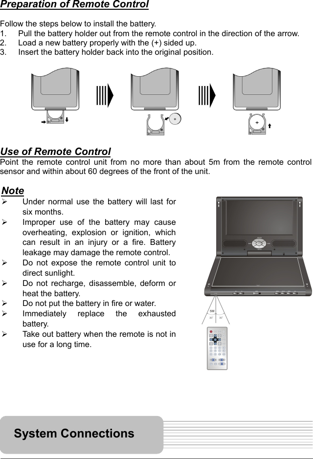   14     Preparation of Remote Control  Follow the steps below to install the battery. 1.  Pull the battery holder out from the remote control in the direction of the arrow. 2.  Load a new battery properly with the (+) sided up. 3.  Insert the battery holder back into the original position.           Use of Remote Control Point the remote control unit from no more than about 5m from the remote control sensor and within about 60 degrees of the front of the unit.                           System Connections Note   Under normal use the battery will last forsix months.   Improper use of the battery may causeoverheating, explosion or ignition, whichcan result in an injury or a fire. Batteryleakage may damage the remote control.  Do not expose the remote control unit todirect sunlight.   Do not recharge, disassemble, deform orheat the battery.   Do not put the battery in fire or water.   Immediately replace the exhaustedbattery.   Take out battery when the remote is not inuse for a long time. 