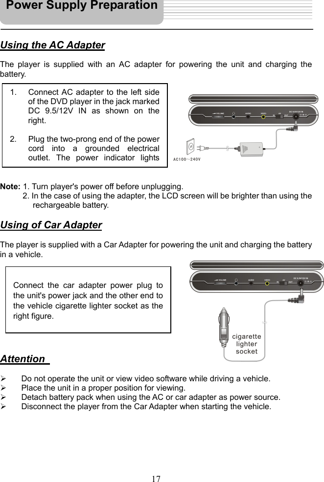   17    Using the AC Adapter  The player is supplied with an AC adapter for powering the unit and charging the battery.            Note: 1. Turn player&apos;s power off before unplugging. 2. In the case of using the adapter, the LCD screen will be brighter than using the   rechargeable battery.  Using of Car Adapter  The player is supplied with a Car Adapter for powering the unit and charging the battery in a vehicle.           Attention      Do not operate the unit or view video software while driving a vehicle.   Place the unit in a proper position for viewing.   Detach battery pack when using the AC or car adapter as power source.   Disconnect the player from the Car Adapter when starting the vehicle.       1.  Connect AC adapter to the left sideof the DVD player in the jack markedDC 9.5/12V IN as shown on theright.  2.  Plug the two-prong end of the powercord into a grounded electricaloutlet. The power indicator lights Connect the car adapter power plug to the unit&apos;s power jack and the other end to the vehicle cigarette lighter socket as theright figure. Power Supply Preparation