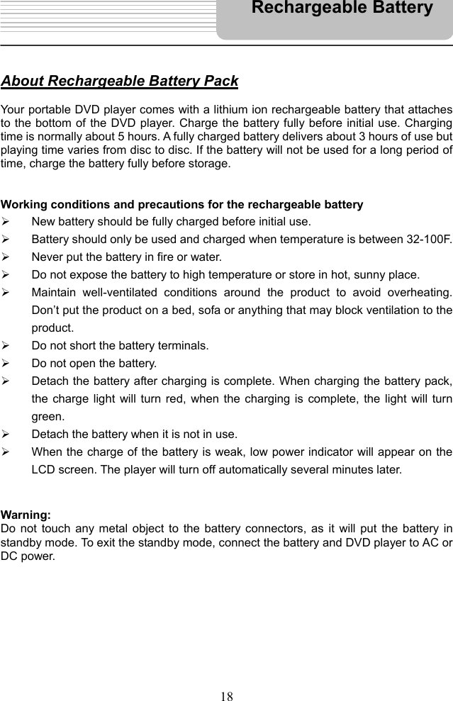   18      About Rechargeable Battery Pack  Your portable DVD player comes with a lithium ion rechargeable battery that attaches to the bottom of the DVD player. Charge the battery fully before initial use. Charging time is normally about 5 hours. A fully charged battery delivers about 3 hours of use but playing time varies from disc to disc. If the battery will not be used for a long period of time, charge the battery fully before storage.   Working conditions and precautions for the rechargeable battery   New battery should be fully charged before initial use.   Battery should only be used and charged when temperature is between 32-100F.   Never put the battery in fire or water.   Do not expose the battery to high temperature or store in hot, sunny place.   Maintain well-ventilated conditions around the product to avoid overheating. Don’t put the product on a bed, sofa or anything that may block ventilation to the product.   Do not short the battery terminals.   Do not open the battery.   Detach the battery after charging is complete. When charging the battery pack, the charge light will turn red, when the charging is complete, the light will turn green.   Detach the battery when it is not in use.   When the charge of the battery is weak, low power indicator will appear on the LCD screen. The player will turn off automatically several minutes later.   Warning: Do not touch any metal object to the battery connectors, as it will put the battery in standby mode. To exit the standby mode, connect the battery and DVD player to AC or DC power.          Rechargeable Battery 