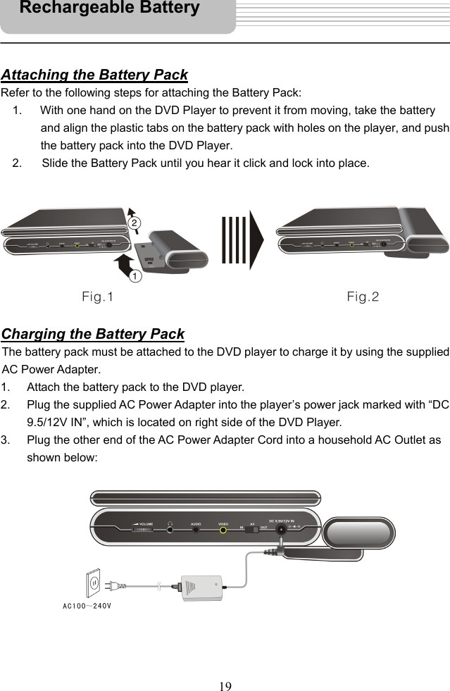   19      Attaching the Battery Pack Refer to the following steps for attaching the Battery Pack: 1.  With one hand on the DVD Player to prevent it from moving, take the battery and align the plastic tabs on the battery pack with holes on the player, and push the battery pack into the DVD Player. 2.       Slide the Battery Pack until you hear it click and lock into place.          Charging the Battery Pack The battery pack must be attached to the DVD player to charge it by using the supplied AC Power Adapter.   1.  Attach the battery pack to the DVD player. 2.  Plug the supplied AC Power Adapter into the player’s power jack marked with “DC 9.5/12V IN”, which is located on right side of the DVD Player. 3.  Plug the other end of the AC Power Adapter Cord into a household AC Outlet as shown below:             Rechargeable Battery   