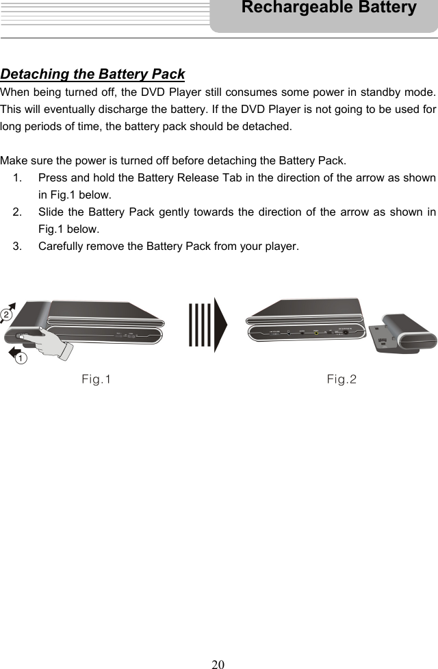   20      Detaching the Battery Pack When being turned off, the DVD Player still consumes some power in standby mode. This will eventually discharge the battery. If the DVD Player is not going to be used for long periods of time, the battery pack should be detached.  Make sure the power is turned off before detaching the Battery Pack.   1.  Press and hold the Battery Release Tab in the direction of the arrow as shown in Fig.1 below. 2.  Slide the Battery Pack gently towards the direction of the arrow as shown in Fig.1 below.   3.  Carefully remove the Battery Pack from your player.                                                          Rechargeable Battery 