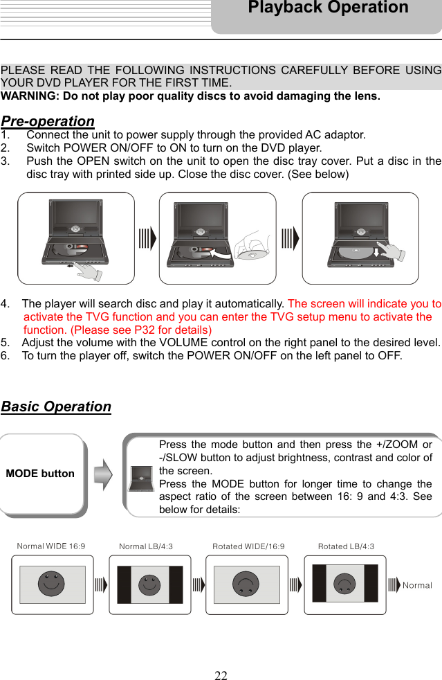   22      PLEASE READ THE FOLLOWING INSTRUCTIONS CAREFULLY BEFORE USING YOUR DVD PLAYER FOR THE FIRST TIME.                                       WARNING: Do not play poor quality discs to avoid damaging the lens.  Pre-operation 1.  Connect the unit to power supply through the provided AC adaptor. 2.  Switch POWER ON/OFF to ON to turn on the DVD player.   3.  Push the OPEN switch on the unit to open the disc tray cover. Put a disc in the disc tray with printed side up. Close the disc cover. (See below)            4.    The player will search disc and play it automatically. The screen will indicate you to   activate the TVG function and you can enter the TVG setup menu to activate the   function. (Please see P32 for details) 5.    Adjust the volume with the VOLUME control on the right panel to the desired level. 6.    To turn the player off, switch the POWER ON/OFF on the left panel to OFF.     Basic Operation                    Playback Operation  MODE button  Press the mode button and then press the +/ZOOM or -/SLOW button to adjust brightness, contrast and color of the screen.   Press the MODE button for longer time to change the aspect ratio of the screen between 16: 9 and 4:3. See below for details: