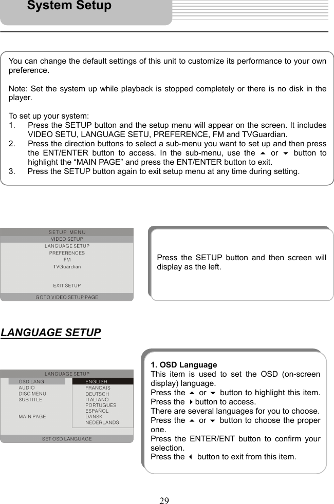   29                                   LANGUAGE SETUP                 You can change the default settings of this unit to customize its performance to your ownpreference.   Note: Set the system up while playback is stopped completely or there is no disk in theplayer.  To set up your system: 1.  Press the SETUP button and the setup menu will appear on the screen. It includesVIDEO SETU, LANGUAGE SETU, PREFERENCE, FM and TVGuardian. 2.  Press the direction buttons to select a sub-menu you want to set up and then pressthe ENT/ENTER button to access. In the sub-menu, use the  or button tohighlight the “MAIN PAGE” and press the ENT/ENTER button to exit. 3.      Press the SETUP button again to exit setup menu at any time during setting. System Setup Press the SETUP button and then screen willdisplay as the left. 1. OSD LanguageThis item is used to set the OSD (on-screendisplay) language. Press the  or button to highlight this item.Press the button to access.   There are several languages for you to choose. Press the  or button to choose the properone.  Press the ENTER/ENT button to confirm yourselection.  Press the  button to exit from this item. 