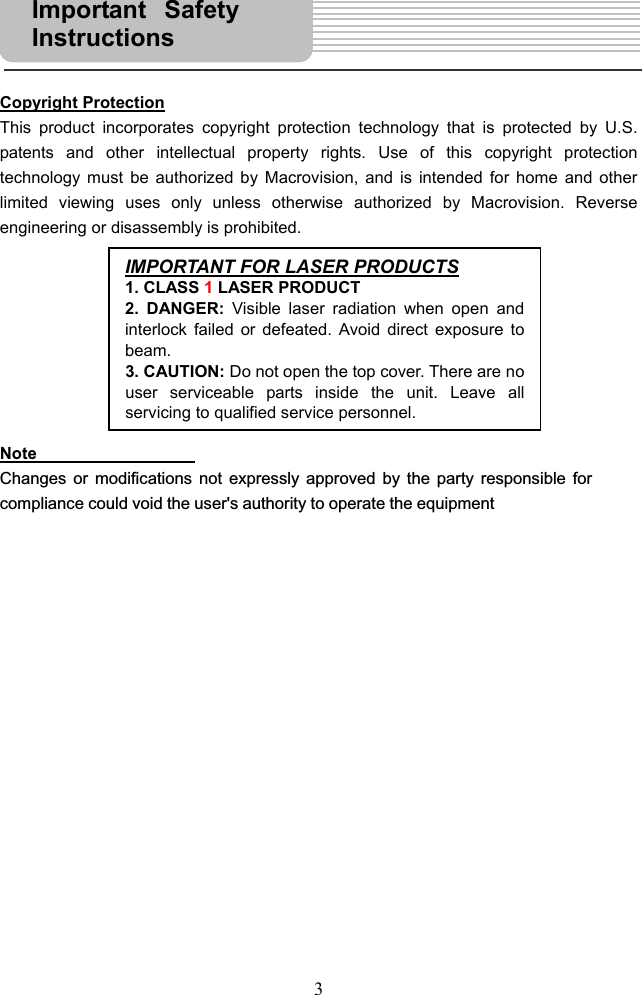  3     Copyright Protection This product incorporates copyright protection technology that is protected by U.S. patents and other intellectual property rights. Use of this copyright protection technology must be authorized by Macrovision, and is intended for home and other limited viewing uses only unless otherwise authorized by Macrovision. Reverse engineering or disassembly is prohibited.         Note  Changes or modifications not expressly approved by the party responsible for compliance could void the user&apos;s authority to operate the equipment                    IMPORTANT FOR LASER PRODUCTS1. CLASS 1 LASER PRODUCT 2. DANGER: Visible laser radiation when open andinterlock failed or defeated. Avoid direct exposure tobeam. 3. CAUTION: Do not open the top cover. There are nouser serviceable parts inside the unit. Leave allservicing to qualified service personnel.Important SafetyInstructions  