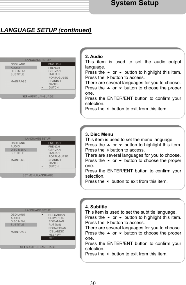   30      LANGUAGE SETUP (continued)                                             System Setup 2. AudioThis item is used to set the audio outputlanguage. Press the  or button to highlight this item.Press the button to access.   There are several languages for you to choose. Press the  or button to choose the properone.  Press the ENTER/ENT button to confirm yourselection.  Press the  button to exit from this item. 3. Disc MenuThis item is used to set the menu language. Press the  or button to highlight this item.Press the button to access.   There are several languages for you to choose. Press the  or button to choose the properone.  Press the ENTER/ENT button to confirm yourselection.  Press the  button to exit from this item. 4. SubtitleThis item is used to set the subtitle language. Press the  or button to highlight this item.Press the button to access.   There are several languages for you to choose. Press the  or button to choose the properone.  Press the ENTER/ENT button to confirm yourselection.  Press the  button to exit from this item. 