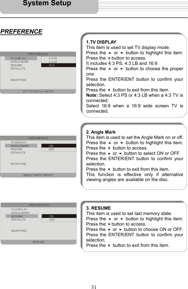   31      PREFERENCE                                       System Setup 1.TV DISPLAYThis item is used to set TV display mode. Press the  or button to highlight this item.Press the button to access. It includes 4:3 PS, 4:3 LB and 16:9.   Press the  or button to choose the properone.  Press the ENTER/ENT button to confirm yourselection.  Press the  button to exit from this item. Note: Select 4:3 PS or 4:3 LB when a 4:3 TV isconnected. Select 16:9 when a 16:9 wide screen TV isconnected.2. Angle MarkThis item is used to set the Angle Mark on or off.Press the  or  button to highlight this item.Press the  button to access.   Press the  or  button to select ON or OFF.   Press the ENTER/ENT button to confirm yourselection.  Press the  button to exit from this item. This function is effective only if alternativeviewing angles are available on the disc. 3. RESUMEThis item is used to set last memory state. Press the  or button to highlight this item.Press the button to access.   Press the  or  button to choose ON or OFF. Press the ENTER/ENT button to confirm yourselection.  Press the button to exit from this item. 