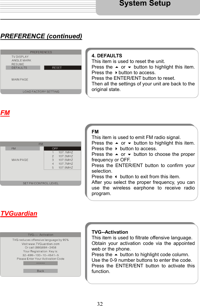   32     PREFERENCE (continued)          FM                TVGuardian              4. DEFAULTSThis item is used to reset the unit. Press the  or button to highlight this item.Press the button to access.   Press the ENTER/ENT button to reset. Then all the settings of your unit are back to theoriginal state. FMThis item is used to emit FM radio signal. Press the  or button to highlight this item.Press the  button to access.   Press the  or  button to choose the properfrequency or OFF. Press the ENTER/ENT button to confirm yourselection.  Press the  button to exit from this item. After you select the proper frequency, you canuse the wireless earphone to receive radioprogram. TVG--ActivationThis item is used to filtrate offensive language. Obtain your activation code via the appointedweb or the phone. Press the  button to highlight code column.   Use the 0-9 number buttons to enter the code. Press the ENTER/ENT button to activate thisfunction.  System Setup 