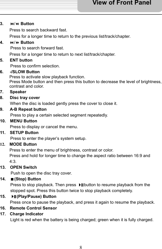  8      3.   / Button Press to search backward fast.   Press for a longer time to return to the previous list/track/chapter. 4.   / Button Press to search forward fast. Press for a longer time to return to next list/track/chapter. 5.   ENT button Press to confirm selection. 6.   -/SLOW Button Press to activate slow playback function. Press Mode button and then press this button to decrease the level of brightness, contrast and color. 7.   Speaker 8.   Disc tray cover When the disc is loaded gently press the cover to close it. 9.   A-B Repeat button Press to play a certain selected segment repeatedly. 10.  MENU Button Press to display or cancel the menu. 11.  SETUP Button Press to enter the player’s system setup. 12.  MODE Button Press to enter the menu of brightness, contrast or color. Press and hold for longer time to change the aspect ratio between 16:9 and 4:3. 13.  OPEN Switch Push to open the disc tray cover. 14.  (Stop) Button   Press to stop playback. Then press  button to resume playback from the stopped spot. Press this button twice to stop playback completely. 15.    (Play/Pause) Button   Press once to pause the playback, and press it again to resume the playback. 16.  Remote Control Sensor   17. Charge Indicator Light is red when the battery is being charged; green when it is fully charged.     View of Front Panel 