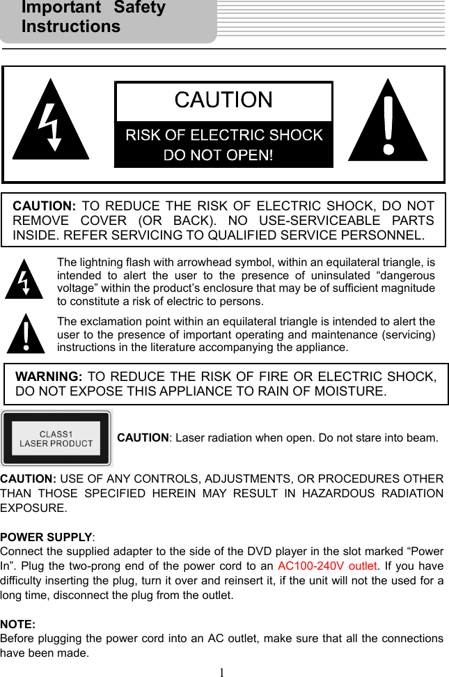  1                                 CAUTION: USE OF ANY CONTROLS, ADJUSTMENTS, OR PROCEDURES OTHER THAN THOSE SPECIFIED HEREIN MAY RESULT IN HAZARDOUS RADIATION EXPOSURE.  POWER SUPPLY: Connect the supplied adapter to the side of the DVD player in the slot marked “Power In”. Plug the two-prong end of the power cord to an AC100-240V outlet. If you have difficulty inserting the plug, turn it over and reinsert it, if the unit will not the used for a long time, disconnect the plug from the outlet.    NOTE: Before plugging the power cord into an AC outlet, make sure that all the connections have been made.   Important SafetyInstructions  CAUTION: TO REDUCE THE RISK OF ELECTRIC SHOCK, DO NOTREMOVE COVER (OR BACK). NO USE-SERVICEABLE PARTSINSIDE. REFER SERVICING TO QUALIFIED SERVICE PERSONNEL. The lightning flash with arrowhead symbol, within an equilateral triangle, isintended to alert the user to the presence of uninsulated “dangerousvoltage” within the product’s enclosure that may be of sufficient magnitudeto constitute a risk of electric to persons.The exclamation point within an equilateral triangle is intended to alert theuser to the presence of important operating and maintenance (servicing)instructions in the literature accompanying the appliance.WARNING: TO REDUCE THE RISK OF FIRE OR ELECTRIC SHOCK,DO NOT EXPOSE THIS APPLIANCE TO RAIN OF MOISTURE. CAUTION: Laser radiation when open. Do not stare into beam. 