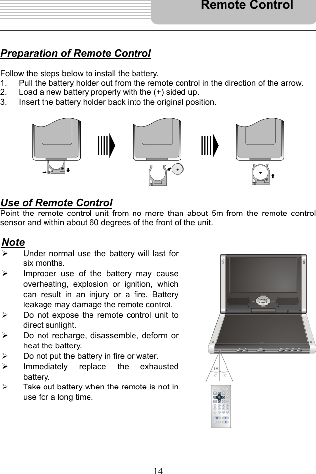   14    Preparation of Remote Control  Follow the steps below to install the battery. 1.  Pull the battery holder out from the remote control in the direction of the arrow. 2.  Load a new battery properly with the (+) sided up. 3.  Insert the battery holder back into the original position.           Use of Remote Control Point the remote control unit from no more than about 5m from the remote control sensor and within about 60 degrees of the front of the unit.                        Remote Control Note   Under normal use the battery will last forsix months.   Improper use of the battery may causeoverheating, explosion or ignition, whichcan result in an injury or a fire. Batteryleakage may damage the remote control.  Do not expose the remote control unit todirect sunlight.   Do not recharge, disassemble, deform orheat the battery.   Do not put the battery in fire or water.   Immediately replace the exhaustedbattery.   Take out battery when the remote is not inuse for a long time. 