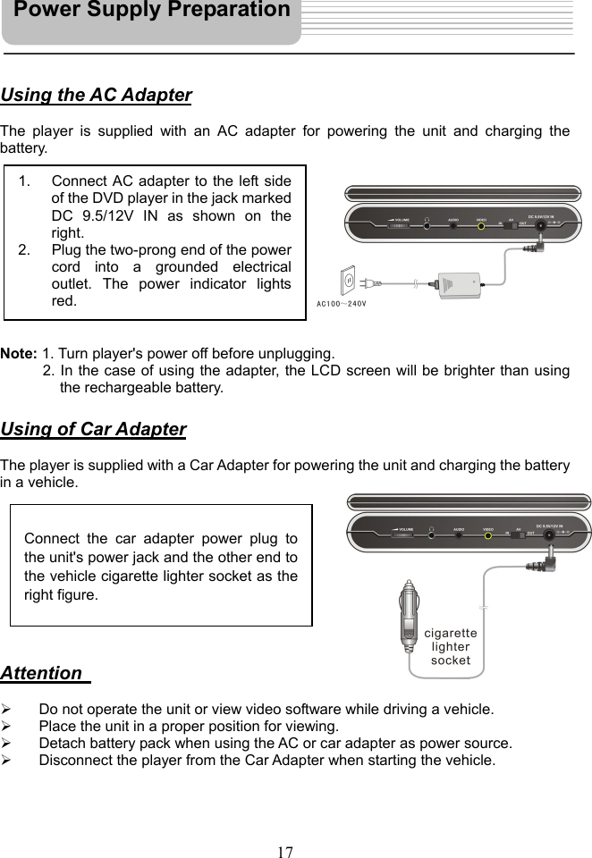   17   Using the AC Adapter  The player is supplied with an AC adapter for powering the unit and charging the battery.            Note: 1. Turn player&apos;s power off before unplugging. 2. In the case of using the adapter, the LCD screen will be brighter than using the rechargeable battery.  Using of Car Adapter  The player is supplied with a Car Adapter for powering the unit and charging the battery in a vehicle.           Attention      Do not operate the unit or view video software while driving a vehicle.   Place the unit in a proper position for viewing.   Detach battery pack when using the AC or car adapter as power source.   Disconnect the player from the Car Adapter when starting the vehicle.     1.  Connect AC adapter to the left sideof the DVD player in the jack markedDC 9.5/12V IN as shown on theright. 2.  Plug the two-prong end of the powercord into a grounded electricaloutlet. The power indicator lightsred.  Connect the car adapter power plug to the unit&apos;s power jack and the other end tothe vehicle cigarette lighter socket as theright figure. Power Supply Preparation