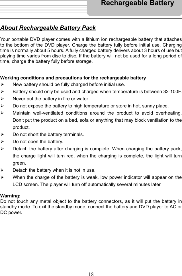   18   About Rechargeable Battery Pack  Your portable DVD player comes with a lithium ion rechargeable battery that attaches to the bottom of the DVD player. Charge the battery fully before initial use. Charging time is normally about 5 hours. A fully charged battery delivers about 3 hours of use but playing time varies from disc to disc. If the battery will not be used for a long period of time, charge the battery fully before storage.   Working conditions and precautions for the rechargeable battery   New battery should be fully charged before initial use.   Battery should only be used and charged when temperature is between 32-100F.   Never put the battery in fire or water.   Do not expose the battery to high temperature or store in hot, sunny place.   Maintain well-ventilated conditions around the product to avoid overheating. Don’t put the product on a bed, sofa or anything that may block ventilation to the product.   Do not short the battery terminals.   Do not open the battery.   Detach the battery after charging is complete. When charging the battery pack, the charge light will turn red, when the charging is complete, the light will turn green.   Detach the battery when it is not in use.   When the charge of the battery is weak, low power indicator will appear on the LCD screen. The player will turn off automatically several minutes later.  Warning: Do not touch any metal object to the battery connectors, as it will put the battery in standby mode. To exit the standby mode, connect the battery and DVD player to AC or DC power.           Rechargeable Battery 