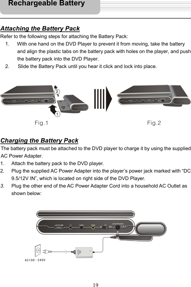   19   Attaching the Battery Pack Refer to the following steps for attaching the Battery Pack: 1.  With one hand on the DVD Player to prevent it from moving, take the battery and align the plastic tabs on the battery pack with holes on the player, and push the battery pack into the DVD Player. 2.       Slide the Battery Pack until you hear it click and lock into place.          Charging the Battery Pack The battery pack must be attached to the DVD player to charge it by using the supplied AC Power Adapter.   1.  Attach the battery pack to the DVD player. 2.  Plug the supplied AC Power Adapter into the player’s power jack marked with “DC 9.5/12V IN”, which is located on right side of the DVD Player. 3.  Plug the other end of the AC Power Adapter Cord into a household AC Outlet as shown below:            Rechargeable Battery 