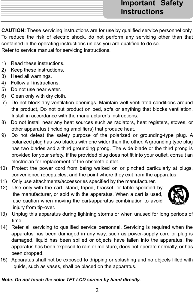  2     CAUTION: These servicing instructions are for use by qualified service personnel only. To reduce the risk of electric shock, do not perform any servicing other than that contained in the operating instructions unless you are qualified to do so.     Refer to service manual for servicing instructions.    1)  Read these instructions. 2)  Keep these instructions. 3)  Heed all warnings. 4)  Follow all instructions. 5)    Do not use near water. 6)    Clean only with dry cloth. 7)   Do not block any ventilation openings. Maintain well ventilated conditions around the product, Do not put product on bed, sofa or anything that blocks ventilation.   Install in accordance with the manufacturer’s instructions. 8)    Do not install near any heat sources such as radiators, heat registers, stoves, or other apparatus (including amplifiers) that produce heat. 9)  Do not defeat the safety purpose of the polarized or grounding-type plug. A polarized plug has two blades with one wider than the other. A grounding type plug has two blades and a third grounding prong. The wide blade or the third prong is provided for your safety. If the provided plug does not fit into your outlet, consult an electrician for replacement of the obsolete outlet. 10)  Protect the power cord from being walked on or pinched particularly at plugs, convenience receptacles, and the point where they exit from the apparatus. 11)    Only use attachments/accessories specified by the manufacturer. 12)    Use only with the cart, stand, tripod, bracket, or table specified by the manufacturer, or sold with the apparatus. When a cart is used, use caution when moving the cart/apparatus combination to avoid injury from tip-over. 13)    Unplug this apparatus during lightning storms or when unused for long periods of time. 14)  Refer all servicing to qualified service personnel. Servicing is required when the apparatus has been damaged in any way, such as power-supply cord or plug is damaged, liquid has been spilled or objects have fallen into the apparatus, the apparatus has been exposed to rain or moisture, does not operate normally, or has been dropped. 15)  Apparatus shall not be exposed to dripping or splashing and no objects filled with liquids, such as vases, shall be placed on the apparatus.  Note: Do not touch the color TFT LCD screen by hand directly. Important Safety Instructions 