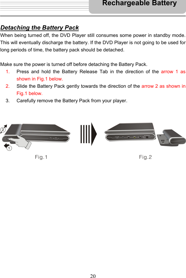   20   Detaching the Battery Pack When being turned off, the DVD Player still consumes some power in standby mode. This will eventually discharge the battery. If the DVD Player is not going to be used for long periods of time, the battery pack should be detached.  Make sure the power is turned off before detaching the Battery Pack.   1.  Press and hold the Battery Release Tab in the direction of the arrow 1 as shown in Fig.1 below. 2.  Slide the Battery Pack gently towards the direction of the arrow 2 as shown in Fig.1 below.   3.  Carefully remove the Battery Pack from your player.                                                         Rechargeable Battery 