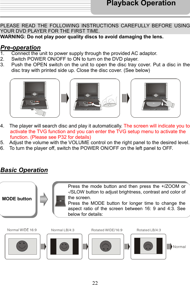   22   PLEASE READ THE FOLLOWING INSTRUCTIONS CAREFULLY BEFORE USING YOUR DVD PLAYER FOR THE FIRST TIME.                                       WARNING: Do not play poor quality discs to avoid damaging the lens.  Pre-operation 1.  Connect the unit to power supply through the provided AC adaptor. 2.  Switch POWER ON/OFF to ON to turn on the DVD player.   3.  Push the OPEN switch on the unit to open the disc tray cover. Put a disc in the disc tray with printed side up. Close the disc cover. (See below)            4.    The player will search disc and play it automatically. The screen will indicate you to   activate the TVG function and you can enter the TVG setup menu to activate the   function. (Please see P32 for details) 5.    Adjust the volume with the VOLUME control on the right panel to the desired level. 6.    To turn the player off, switch the POWER ON/OFF on the left panel to OFF.     Basic Operation                   Playback Operation  MODE button  Press the mode button and then press the +/ZOOM or -/SLOW button to adjust brightness, contrast and color of the screen.   Press the MODE button for longer time to change the aspect ratio of the screen between 16: 9 and 4:3. See below for details: