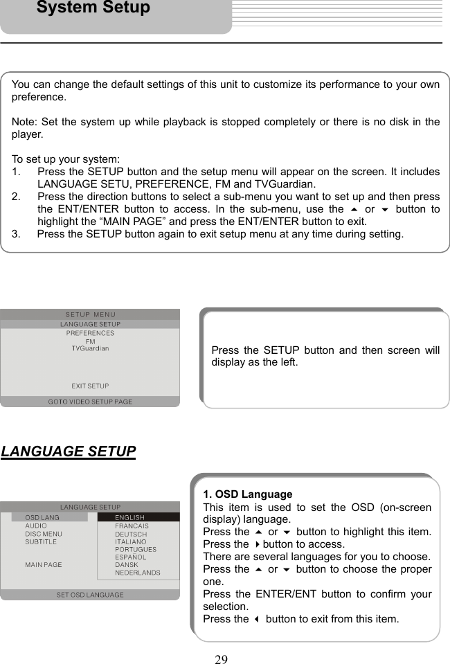   29                                 LANGUAGE SETUP               You can change the default settings of this unit to customize its performance to your ownpreference.   Note: Set the system up while playback is stopped completely or there is no disk in theplayer.  To set up your system: 1.  Press the SETUP button and the setup menu will appear on the screen. It includesLANGUAGE SETU, PREFERENCE, FM and TVGuardian. 2.  Press the direction buttons to select a sub-menu you want to set up and then pressthe ENT/ENTER button to access. In the sub-menu, use the  or button tohighlight the “MAIN PAGE” and press the ENT/ENTER button to exit. 3.      Press the SETUP button again to exit setup menu at any time during setting. System Setup Press the SETUP button and then screen willdisplay as the left. 1. OSD LanguageThis item is used to set the OSD (on-screendisplay) language. Press the  or button to highlight this item.Press the button to access.   There are several languages for you to choose. Press the  or  button to choose the properone.  Press the ENTER/ENT button to confirm yourselection.  Press the  button to exit from this item. 