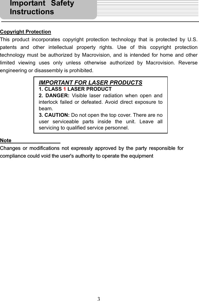  3     Copyright Protection This product incorporates copyright protection technology that is protected by U.S. patents and other intellectual property rights. Use of this copyright protection technology must be authorized by Macrovision, and is intended for home and other limited viewing uses only unless otherwise authorized by Macrovision. Reverse engineering or disassembly is prohibited.         Note  Changes or modifications not expressly approved by the party responsible forcompliance could void the user&apos;s authority to operate the equipment                  IMPORTANT FOR LASER PRODUCTS1. CLASS 1 LASER PRODUCT 2. DANGER: Visible laser radiation when open andinterlock failed or defeated. Avoid direct exposure tobeam. 3. CAUTION: Do not open the top cover. There are nouser serviceable parts inside the unit. Leave allservicing to qualified service personnel.Important SafetyInstructions  