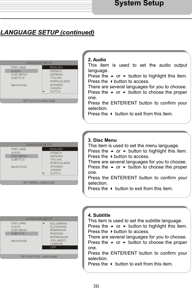   30    LANGUAGE SETUP (continued)                                            System Setup 2. AudioThis item is used to set the audio outputlanguage. Press the  or button to highlight this item.Press the button to access.   There are several languages for you to choose. Press the  or button to choose the properone.  Press the ENTER/ENT button to confirm yourselection.  Press the  button to exit from this item. 3. Disc MenuThis item is used to set the menu language. Press the  or button to highlight this item.Press the button to access.   There are several languages for you to choose. Press the  or button to choose the properone.  Press the ENTER/ENT button to confirm yourselection.  Press the  button to exit from this item. 4. SubtitleThis item is used to set the subtitle language. Press the  or button to highlight this item.Press the button to access.   There are several languages for you to choose. Press the  or button to choose the properone.  Press the ENTER/ENT button to confirm yourselection.  Press the  button to exit from this item. 