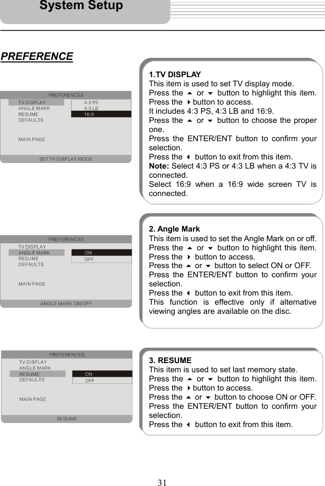   31    PREFERENCE                                     System Setup 1.TV DISPLAYThis item is used to set TV display mode. Press the  or button to highlight this item.Press the button to access. It includes 4:3 PS, 4:3 LB and 16:9.   Press the  or button to choose the properone.  Press the ENTER/ENT button to confirm yourselection.  Press the  button to exit from this item. Note: Select 4:3 PS or 4:3 LB when a 4:3 TV isconnected. Select 16:9 when a 16:9 wide screen TV isconnected.2. Angle MarkThis item is used to set the Angle Mark on or off.Press the  or button to highlight this item.Press the  button to access.   Press the  or  button to select ON or OFF.   Press the ENTER/ENT button to confirm yourselection.  Press the  button to exit from this item. This function is effective only if alternativeviewing angles are available on the disc. 3. RESUMEThis item is used to set last memory state. Press the  or button to highlight this item.Press the button to access.   Press the  or  button to choose ON or OFF. Press the ENTER/ENT button to confirm yourselection.  Press the button to exit from this item. 