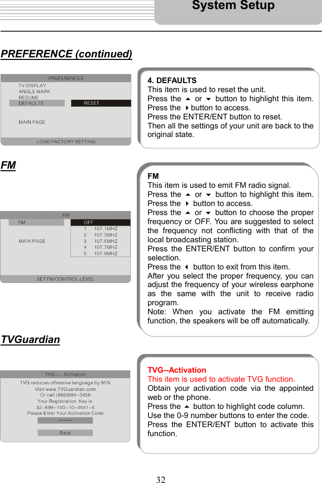   32   PREFERENCE (continued)         FM                 TVGuardian             4. DEFAULTSThis item is used to reset the unit. Press the  or button to highlight this item.Press the button to access.   Press the ENTER/ENT button to reset. Then all the settings of your unit are back to theoriginal state. FMThis item is used to emit FM radio signal. Press the  or button to highlight this item.Press the  button to access.   Press the  or  button to choose the properfrequency or OFF. You are suggested to selectthe frequency not conflicting with that of thelocal broadcasting station. Press the ENTER/ENT button to confirm yourselection.  Press the  button to exit from this item. After you select the proper frequency, you canadjust the frequency of your wireless earphoneas the same with the unit to receive radioprogram.  Note: When you activate the FM emittingfunction, the speakers will be off automatically. TVG--ActivationThis item is used to activate TVG function. Obtain your activation code via the appointedweb or the phone. Press the  button to highlight code column.   Use the 0-9 number buttons to enter the code. Press the ENTER/ENT button to activate thisfunction.  System Setup 