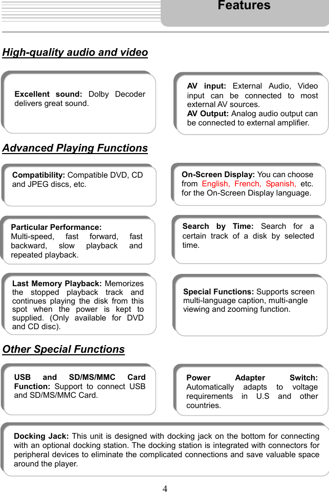  4      High-quality audio and video         Advanced Playing Functions                    Other Special Functions              Excellent sound: Dolby Decoderdelivers great sound. AV input: External Audio, Videoinput can be connected to mostexternal AV sources.  AV Output: Analog audio output canbe connected to external amplifier.  On-Screen Display: You can choosefrom  English, French, Spanish, etc.for the On-Screen Display language.  Compatibility: Compatible DVD, CDand JPEG discs, etc.   Particular Performance: Multi-speed, fast forward, fastbackward, slow playback andrepeated playback.  Search by Time: Search for acertain track of a disk by selectedtime.   Last Memory Playback: Memorizesthe stopped playback track andcontinues playing the disk from thisspot when the power is kept tosupplied. (Only available for DVDand CD disc).  Special Functions: Supports screen multi-language caption, multi-angle viewing and zooming function.  USB and SD/MS/MMC CardFunction:  Support to connect USBand SD/MS/MMC Card. Power Adapter Switch:Automatically adapts to voltage requirements in U.S and other countries.FeaturesDocking Jack: This unit is designed with docking jack on the bottom for connectingwith an optional docking station. The docking station is integrated with connectors forperipheral devices to eliminate the complicated connections and save valuable spacearound the player. 