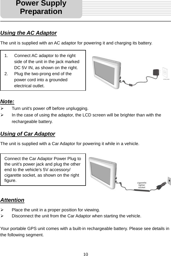   10     Using the AC Adaptor The unit is supplied with an AC adaptor for powering it and charging its battery.         Note: ¾  Turn unit&apos;s power off before unplugging. ¾  In the case of using the adaptor, the LCD screen will be brighter than with the rechargeable battery.  Using of Car Adaptor The unit is supplied with a Car Adaptor for powering it while in a vehicle.         Attention ¾  Place the unit in a proper position for viewing. ¾  Disconnect the unit from the Car Adaptor when starting the vehicle.  Your portable GPS unit comes with a built-in rechargeable battery. Please see details in the following segment.  Power Supply PreparationConnect the Car Adaptor Power Plug to the unit’s power jack and plug the other end to the vehicle’s 5V accessory/ cigarette socket, as shown on the right figure. 1.  Connect AC adaptor to the right side of the unit in the jack marked DC 5V IN, as shown on the right. 2.  Plug the two-prong end of the power cord into a grounded electrical outlet.   