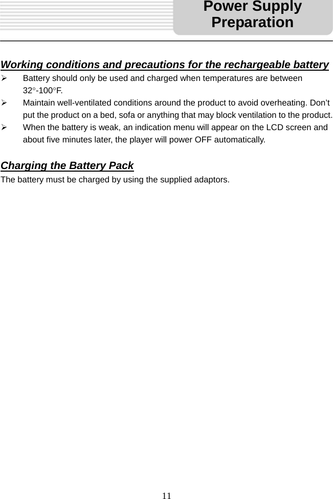   11     Working conditions and precautions for the rechargeable battery ¾  Battery should only be used and charged when temperatures are between 32°-100°F. ¾  Maintain well-ventilated conditions around the product to avoid overheating. Don’t put the product on a bed, sofa or anything that may block ventilation to the product. ¾  When the battery is weak, an indication menu will appear on the LCD screen and about five minutes later, the player will power OFF automatically.  Charging the Battery Pack The battery must be charged by using the supplied adaptors.                       Power Supply Preparation
