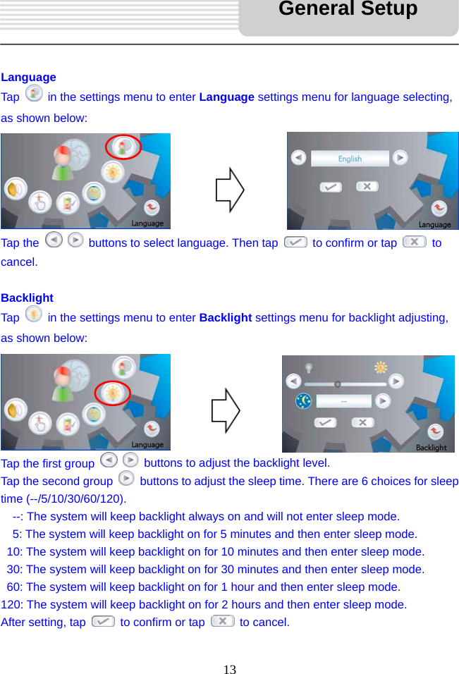   13     Language Tap    in the settings menu to enter Language settings menu for language selecting, as shown below:       Tap the     buttons to select language. Then tap    to confirm or tap   to cancel.   Backlight Tap    in the settings menu to enter Backlight settings menu for backlight adjusting, as shown below:       Tap the first group     buttons to adjust the backlight level.   Tap the second group    buttons to adjust the sleep time. There are 6 choices for sleep time (--/5/10/30/60/120).     --: The system will keep backlight always on and will not enter sleep mode.   5: The system will keep backlight on for 5 minutes and then enter sleep mode.   10: The system will keep backlight on for 10 minutes and then enter sleep mode.   30: The system will keep backlight on for 30 minutes and then enter sleep mode.   60: The system will keep backlight on for 1 hour and then enter sleep mode. 120: The system will keep backlight on for 2 hours and then enter sleep mode. After setting, tap    to confirm or tap   to cancel.  General Setup 